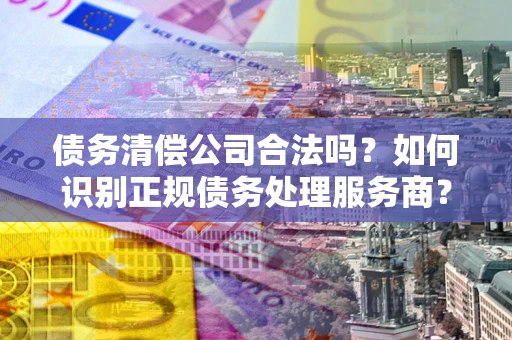 北京债务清偿公司合法吗？如何识别正规债务处理服务商？