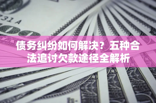 北京债务纠纷如何解决？五种合法追讨欠款途径全解析